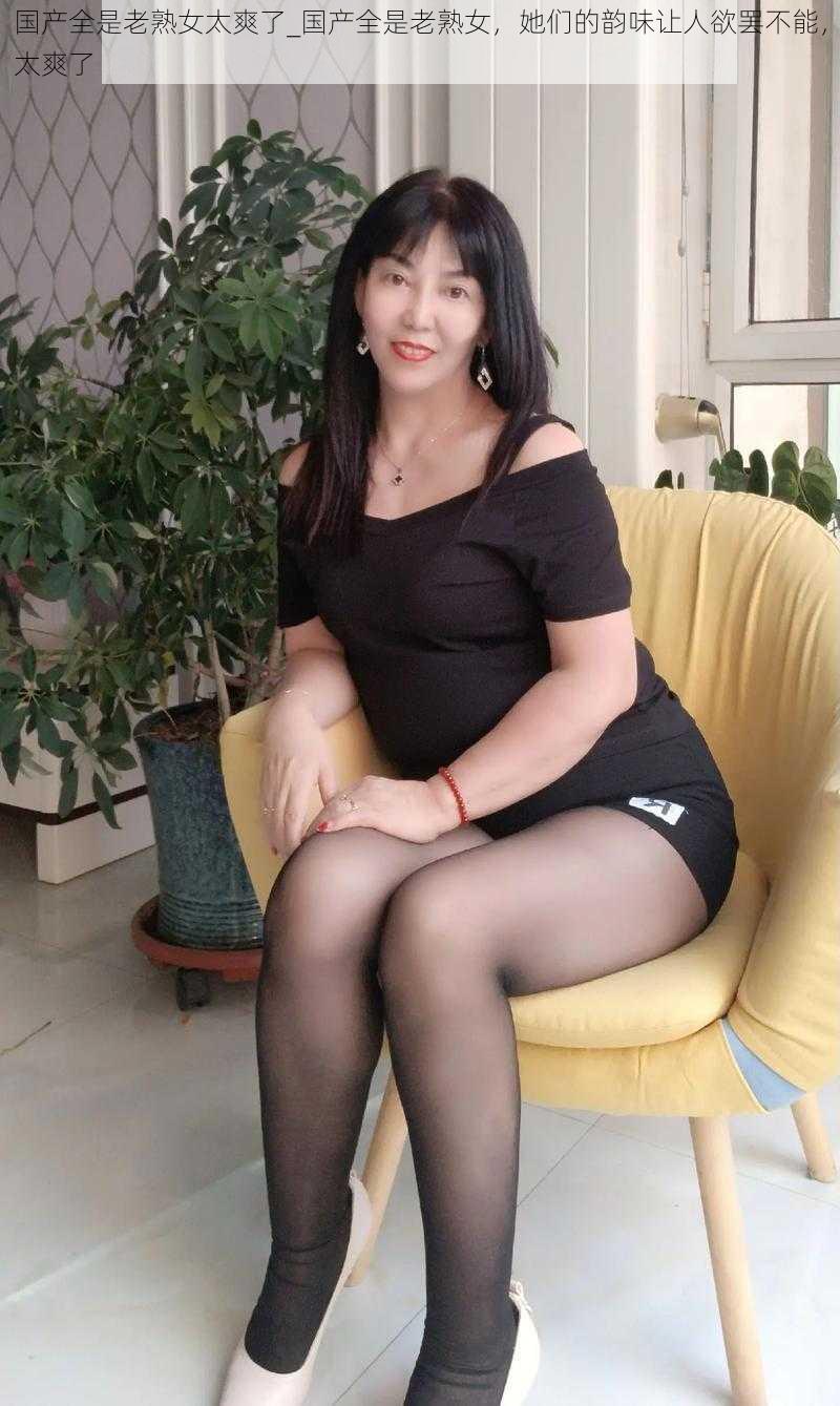 国产全是老熟女太爽了_国产全是老熟女,她们的韵味让人欲罢不能,太爽了