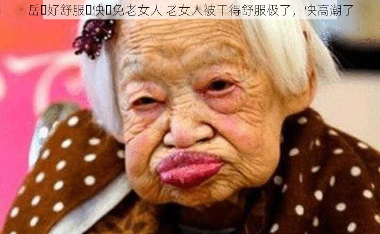 岳⋯好舒服⋯快⋯免老女人 老女人被干得舒服极了,快高潮了
