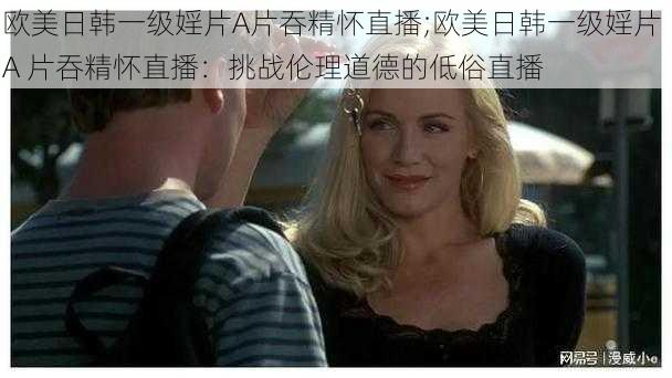 欧美日韩一级婬片A片吞精怀直播;欧美日韩一级婬片 A 片吞精怀直播:挑战伦理道德的低俗直播