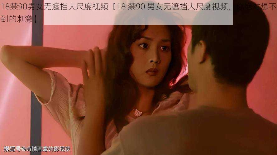 18禁90男女无遮挡大尺度视频【18 禁90 男女无遮挡大尺度视频,你绝对想不到的刺激】