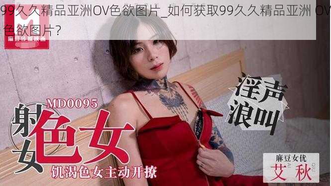 99久久精品亚洲OV色欲图片_如何获取99久久精品亚洲 OV 色欲图片?