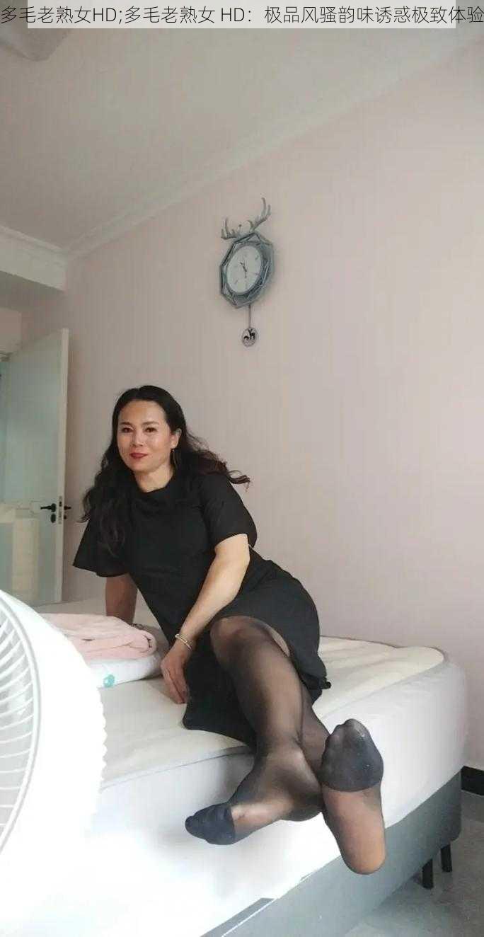 多毛老熟女HD;多毛老熟女 HD:极品风骚韵味诱惑极致体验