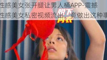 性感美女张开腿让男人桶APP-震撼性感美女私密视频流出,竟做出这种事