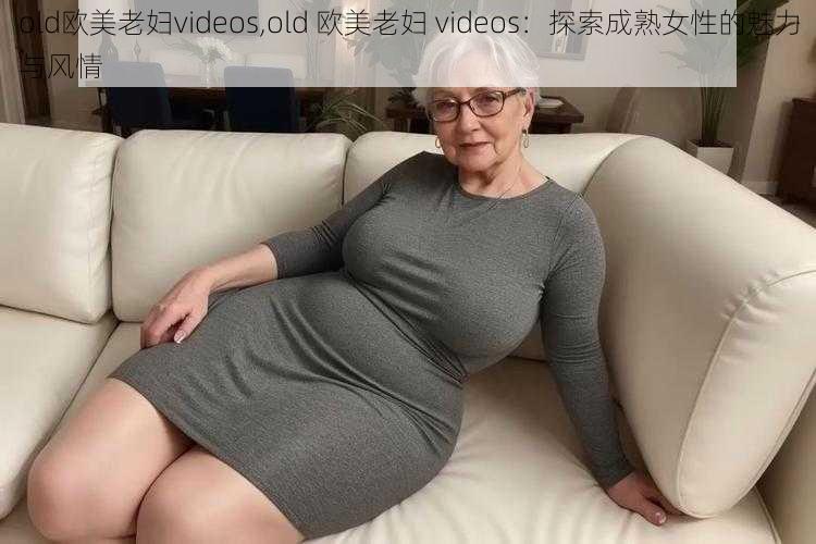 old欧美老妇videos,old 欧美老妇 videos:探索成熟女性的魅力与风情