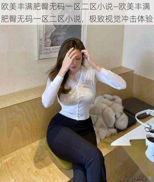 欧美丰满肥臀无码一区二区小说—欧美丰满肥臀无码一区二区小说,极致视觉冲击体验