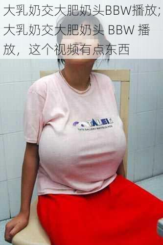 大乳奶交大肥奶头BBW播放;大乳奶交大肥奶头 BBW 播放,这个视频有点东西