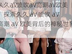 久久aV喷吹aV高潮aV欧美【:探索久久 aV 喷吹 aV 高潮 aV 欧美背后的神秘世界】